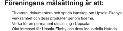 Föreningens målsättning är att:         Tillvarata, dokumentera och sprida kunskap om Upsala-Ekebys             verksamhet och dess produkter genom tiderna.                    Verka för en permanent utställning i Uppsala.         Öka intresset för Upsala-Ekeby och dess industriella historia.