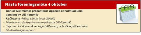 Nästa föreningsmöte 4 oktober -  Daniel Wekmäster presenterar Uppsala konstmuseums    samling av UE-keramik -  Kaffestund (Mötet sänds även digitalt)-  Visning och diskussion om medhavda UE-föremål -  Tag med UE-keramik av Ingrid Atterberg och Viking Göransson   till utställningsskåpen!