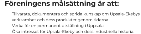 Föreningens målsättning är att:         Tillvarata, dokumentera och sprida kunskap om Upsala-Ekebys             verksamhet och dess produkter genom tiderna.                    Verka för en permanent utställning i Uppsala.         Öka intresset för Upsala-Ekeby och dess industriella historia.